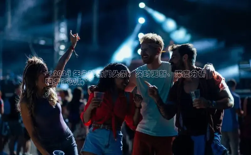 米乐yy易游体育交流app百度众测**2024 年全球新闻头条：实时更新、深度分析
和专家见解**