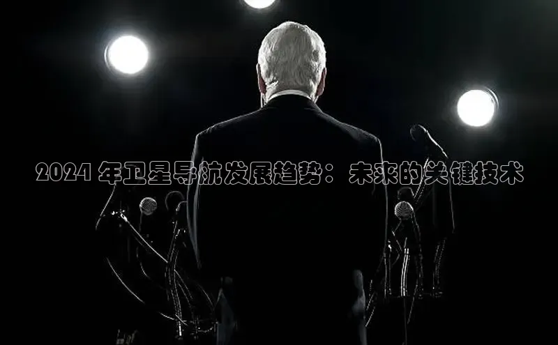 易游体育app下载文心一言2024 年卫星导航发展趋势：未来的关键技术