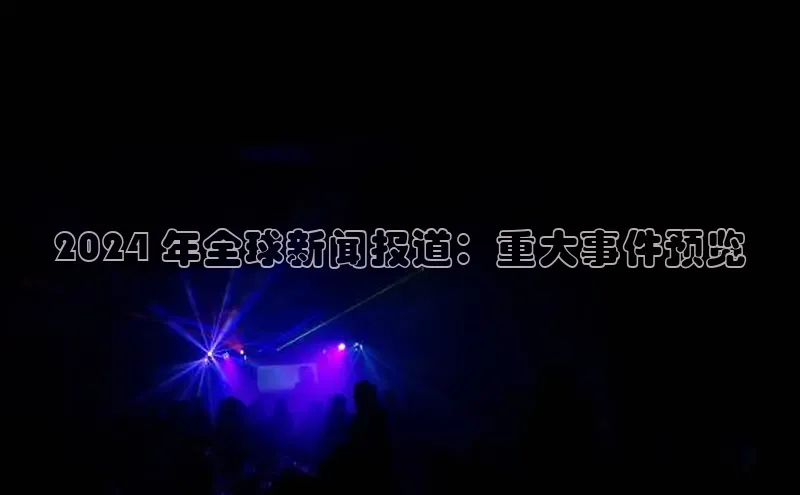易游app官方下载颐驰 062024 年全球新闻报道：重大事件预览