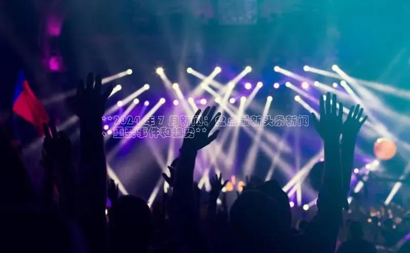 YY易游平台百度营销中心**2024 年 7 月新闻：盘点最新头条新闻
、重要事件和趋势**