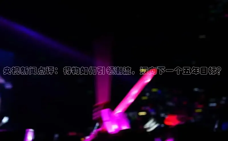 央视新闻点评：得物如何引领潮流，迈向下一个五年目标？